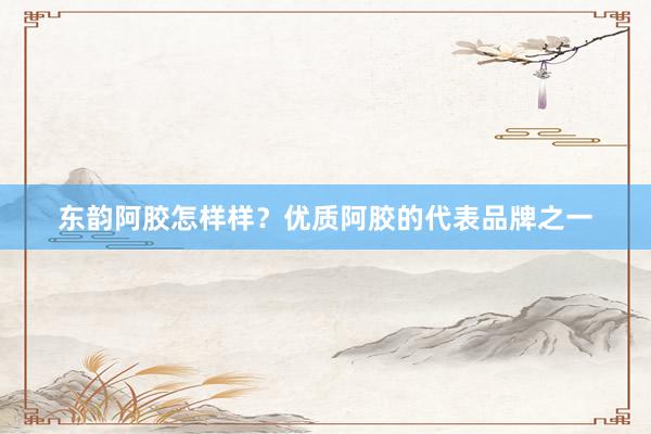 东韵阿胶怎样样？优质阿胶的代表品牌之一