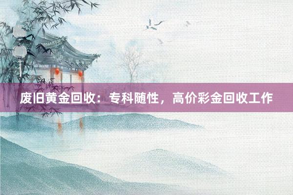 废旧黄金回收：专科随性，高价彩金回收工作
